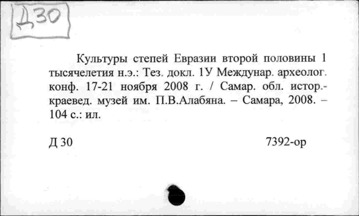 ﻿Культуры степей Евразии второй половины 1 тысячелетия н.э.: Тез. докл. 1У Междунар археолог, конф. 17-21 ноября 2008 г. / Самар, обл. истор -краевед. музей им. П.В.Алабяна. - Самара, 2008. -104 с.: ил.
ДЗО
7392-ор